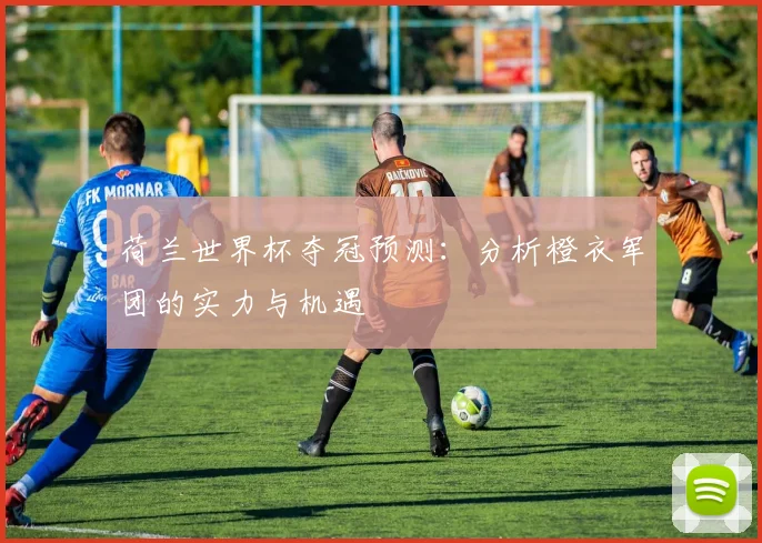 荷兰世界杯夺冠预测：分析橙衣军团的实力与机遇