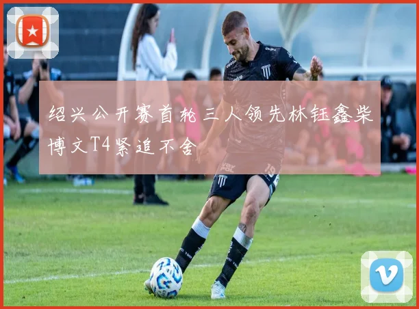 绍兴公开赛首轮三人领先林钰鑫柴博文T4紧追不舍