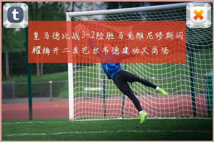 皇马德比战3-2险胜马竞维尼修斯闪耀梅开二度巴尔韦德建功又离场