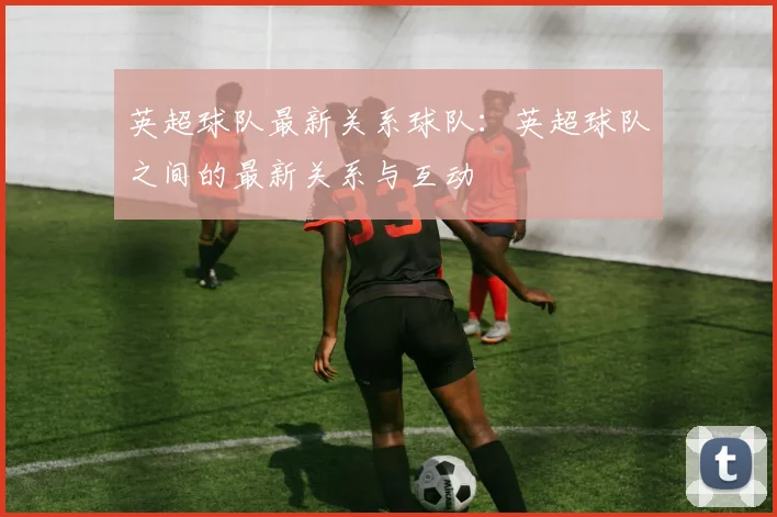 英超球队最新关系球队：英超球队之间的最新关系与互动