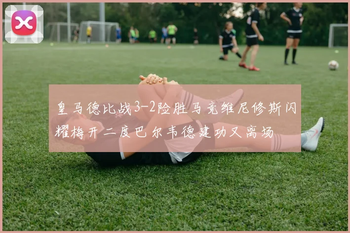 皇马德比战3-2险胜马竞维尼修斯闪耀梅开二度巴尔韦德建功又离场